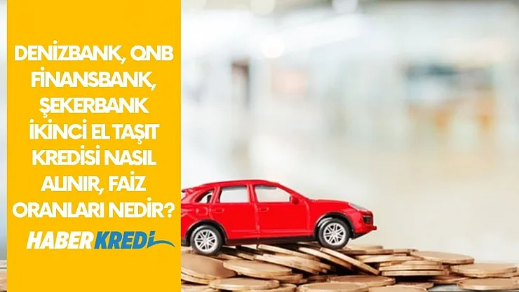 Denizbank, QNB Finansbank, Şekerbank ikinci el taşıt kredisi nasıl alınır, faiz oranları nedir?
